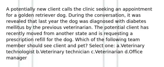 A potentially new client calls the clinic seeking an appointment for a golden retriever dog. During the conversation, it was revealed that last year the dog was diagnosed with diabetes mellitus by the previous veterinarian. The potential client has recently moved from another state and is requesting a prescription refill for the dog. Which of the following team member should see client and pet? Select one: a.Veterinary technologist b.Veterinary technician c.Veterinarian d.Office manager