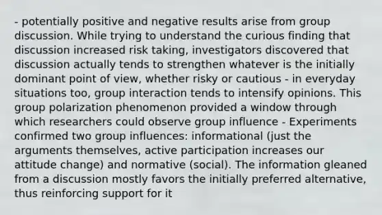 - potentially positive and negative results arise from group discussion. While trying to understand the curious finding that discussion increased risk taking, investigators discovered that discussion actually tends to strengthen whatever is the initially dominant point of view, whether risky or cautious - in everyday situations too, group interaction tends to intensify opinions. This group polarization phenomenon provided a window through which researchers could observe group influence - Experiments confirmed two group influences: informational (just the arguments themselves, active participation increases our attitude change) and normative (social). The information gleaned from a discussion mostly favors the initially preferred alternative, thus reinforcing support for it