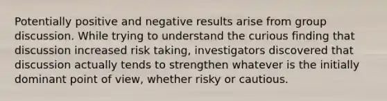 Potentially positive and negative results arise from group discussion. While trying to understand the curious finding that discussion increased risk taking, investigators discovered that discussion actually tends to strengthen whatever is the initially dominant point of view, whether risky or cautious.