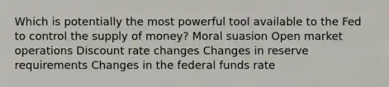 Which is potentially the most powerful tool available to the Fed to control the <a href='https://www.questionai.com/knowledge/kUIOOoB75i-supply-of-money' class='anchor-knowledge'>supply of money</a>? Moral suasion Open market operations Discount rate changes Changes in reserve requirements Changes in the federal funds rate