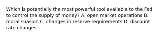 Which is potentially the most powerful tool available to the Fed to control the supply of money? A. open market operations B. moral suasion C. changes in reserve requirements D. discount rate changes