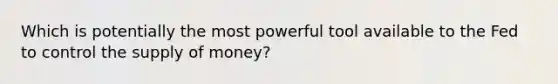 Which is potentially the most powerful tool available to the Fed to control the supply of money?