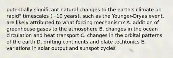 potentially significant natural changes to the earth's climate on rapid" timescales (~10 years), such as the Younger-Dryas event, are likely attributed to what forcing mechanism? A. addition of greenhouse gases to the atmosphere B. changes in the ocean circulation and heat transport C. changes in the orbital patterns of the earth D. drifting continents and plate techtonics E. variations in solar output and sunspot cycles