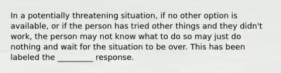 In a potentially threatening situation, if no other option is available, or if the person has tried other things and they didn't work, the person may not know what to do so may just do nothing and wait for the situation to be over. This has been labeled the _________ response.