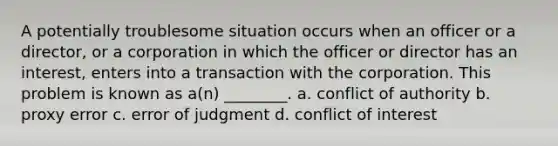 A potentially troublesome situation occurs when an officer or a director, or a corporation in which the officer or director has an interest, enters into a transaction with the corporation. This problem is known as a(n) ________. a. conflict of authority b. proxy error c. error of judgment d. conflict of interest