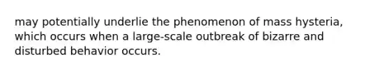 may potentially underlie the phenomenon of mass hysteria, which occurs when a large-scale outbreak of bizarre and disturbed behavior occurs.