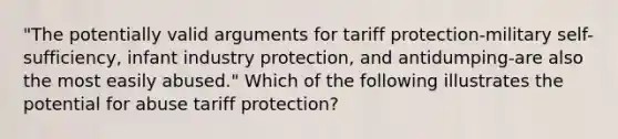 "The potentially valid arguments for tariff protection-military self-sufficiency, infant industry protection, and antidumping-are also the most easily abused." Which of the following illustrates the potential for abuse tariff protection?