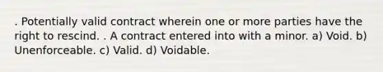 . Potentially valid contract wherein one or more parties have the right to rescind. . A contract entered into with a minor. a) Void. b) Unenforceable. c) Valid. d) Voidable.