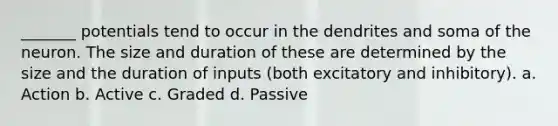 _______ potentials tend to occur in the dendrites and soma of the neuron. The size and duration of these are determined by the size and the duration of inputs (both excitatory and inhibitory). a. Action b. Active c. Graded d. Passive