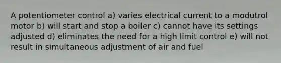 A potentiometer control a) varies electrical current to a modutrol motor b) will start and stop a boiler c) cannot have its settings adjusted d) eliminates the need for a high limit control e) will not result in simultaneous adjustment of air and fuel