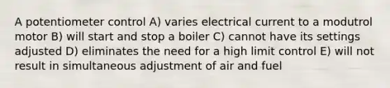 A potentiometer control A) varies electrical current to a modutrol motor B) will start and stop a boiler C) cannot have its settings adjusted D) eliminates the need for a high limit control E) will not result in simultaneous adjustment of air and fuel