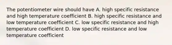 The potentiometer wire should have A. high specific resistance and high temperature coefficient B. high specific resistance and low temperature coefficient C. low specific resistance and high temperature coefficient D. low specific resistance and low temperature coefficient