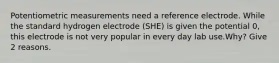 Potentiometric measurements need a reference electrode. While the standard hydrogen electrode (SHE) is given the potential 0, this electrode is not very popular in every day lab use.Why? Give 2 reasons.