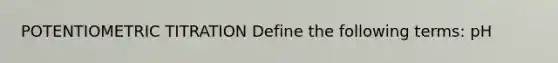 POTENTIOMETRIC TITRATION Define the following terms: pH