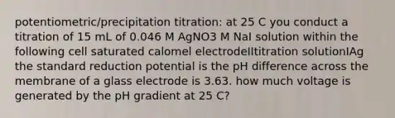 potentiometric/precipitation titration: at 25 C you conduct a titration of 15 mL of 0.046 M AgNO3 M NaI solution within the following cell saturated calomel electrodeIItitration solutionIAg the standard reduction potential is the pH difference across the membrane of a glass electrode is 3.63. how much voltage is generated by the pH gradient at 25 C?