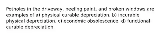 Potholes in the driveway, peeling paint, and broken windows are examples of a) physical curable depreciation. b) incurable physical depreciation. c) economic obsolescence. d) functional curable depreciation.