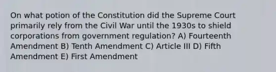 On what potion of the Constitution did the Supreme Court primarily rely from the Civil War until the 1930s to shield corporations from government regulation? A) Fourteenth Amendment B) Tenth Amendment C) Article III D) Fifth Amendment E) First Amendment