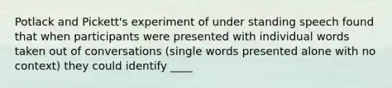 Potlack and Pickett's experiment of under standing speech found that when participants were presented with individual words taken out of conversations (single words presented alone with no context) they could identify ____