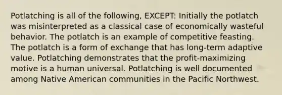 Potlatching is all of the following, EXCEPT: Initially the potlatch was misinterpreted as a classical case of economically wasteful behavior. The potlatch is an example of competitive feasting. The potlatch is a form of exchange that has long-term adaptive value. Potlatching demonstrates that the profit-maximizing motive is a human universal. Potlatching is well documented among Native American communities in the Pacific Northwest.