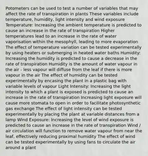 Potometers can be used to test a number of variables that may affect the rate of transpiration in plants These variables include temperature, humidity, light intensity and wind exposure Temperature: Increasing the ambient temperature is predicted to cause an increase in the rate of transpiration Higher temperatures lead to an increase in the rate of water vaporisation within the mesophyll, leading to more evaporation The effect of temperature variation can be tested experimentally by using heaters or submerging in heated water baths Humidity: Increasing the humidity is predicted to cause a decrease in the rate of transpiration Humidity is the amount of water vapour in the air - less vapour will diffuse from the leaf if there is more vapour in the air The effect of humidity can be tested experimentally by encasing the plant in a plastic bag with variable levels of vapour Light Intensity: Increasing the light intensity to which a plant is exposed is predicted to cause an increase in the rate of transpiration Increasing light exposure will cause more stomata to open in order to facilitate photosynthetic gas exchange The effect of light intensity can be tested experimentally by placing the plant at variable distances from a lamp Wind Exposure: Increasing the level of wind exposure is predicted to cause an increase in the rate of transpiration Wind / air circulation will function to remove water vapour from near the leaf, effectively reducing proximal humidity The effect of wind can be tested experimentally by using fans to circulate the air around a plant