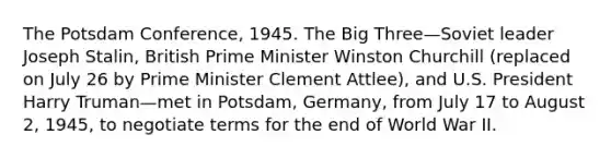 The Potsdam Conference, 1945. The Big Three—Soviet leader Joseph Stalin, British Prime Minister Winston Churchill (replaced on July 26 by Prime Minister Clement Attlee), and U.S. President Harry Truman—met in Potsdam, Germany, from July 17 to August 2, 1945, to negotiate terms for the end of World War II.