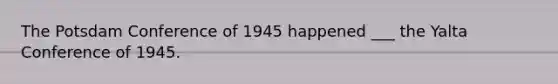 The Potsdam Conference of 1945 happened ___ the Yalta Conference of 1945.