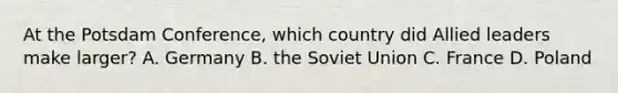 At the Potsdam Conference, which country did Allied leaders make larger? A. Germany B. the Soviet Union C. France D. Poland