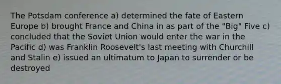 The Potsdam conference a) determined the fate of Eastern Europe b) brought France and China in as part of the "Big" Five c) concluded that the Soviet Union would enter the war in the Pacific d) was Franklin Roosevelt's last meeting with Churchill and Stalin e) issued an ultimatum to Japan to surrender or be destroyed