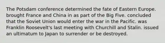 The Potsdam conference determined the fate of Eastern Europe. brought France and China in as part of the Big Five. concluded that the Soviet Union would enter the war in the Pacific. was Franklin Roosevelt's last meeting with Churchill and Stalin. issued an ultimatum to Japan to surrender or be destroyed.