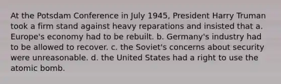 At the Potsdam Conference in July 1945, President Harry Truman took a firm stand against heavy reparations and insisted that a. Europe's economy had to be rebuilt. b. Germany's industry had to be allowed to recover. c. the Soviet's concerns about security were unreasonable. d. the United States had a right to use the atomic bomb.