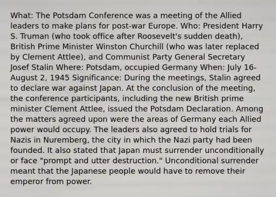 What: The Potsdam Conference was a meeting of the Allied leaders to make plans for post-war Europe. Who: President Harry S. Truman (who took office after Roosevelt's sudden death), British Prime Minister Winston Churchill (who was later replaced by Clement Attlee), and Communist Party General Secretary Josef Stalin Where: Potsdam, occupied Germany When: July 16- August 2, 1945 Significance: During the meetings, Stalin agreed to declare war against Japan. At the conclusion of the meeting, the conference participants, including the new British prime minister Clement Attlee, issued the Potsdam Declaration. Among the matters agreed upon were the areas of Germany each Allied power would occupy. The leaders also agreed to hold trials for Nazis in Nuremberg, the city in which the Nazi party had been founded. It also stated that Japan must surrender unconditionally or face "prompt and utter destruction." Unconditional surrender meant that the Japanese people would have to remove their emperor from power.