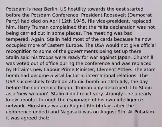 Potsdam is near Berlin. US hostility towards the east started before the Potsdam Conference. President Roosevelt (Democrat Party) had died on April 12th 1945. His vice-president, replaced him. Harry Truman complained that the Yalta declaration was not being carried out in some places. The meeting was bad tempered. Again, Stalin held most of the cards because he now occupied more of Eastern Europe. The USA would not give official recognition to some of the governments being set up there. Stalin said his troops were ready for war against Japan. Churchill was voted out of office during the conference and was replaced by Britain's new Labour Prime Minister, Clement Attlee. The atom bomb had become a vital factor in international relations. The USA successfully tested an atomic bomb on 16th July, the day before the conference began. Truman only described it to Stalin as a 'new weapon'. Stalin didn't react very strongly - he already knew about it through the espionage of his own intelligence network. Hiroshima was on August 6th (4 days after the conference ended) and Nagasaki was on August 9th. At Potsdam it was agreed that: