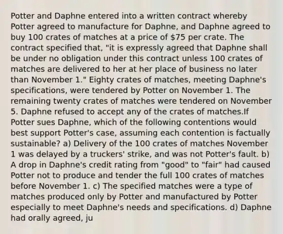 Potter and Daphne entered into a written contract whereby Potter agreed to manufacture for Daphne, and Daphne agreed to buy 100 crates of matches at a price of 75 per crate. The contract specified that, "it is expressly agreed that Daphne shall be under no obligation under this contract unless 100 crates of matches are delivered to her at her place of business no later than November 1." Eighty crates of matches, meeting Daphne's specifications, were tendered by Potter on November 1. The remaining twenty crates of matches were tendered on November 5. Daphne refused to accept any of the crates of matches.If Potter sues Daphne, which of the following contentions would best support Potter's case, assuming each contention is factually sustainable? a) Delivery of the 100 crates of matches November 1 was delayed by a truckers' strike, and was not Potter's fault. b) A drop in Daphne's credit rating from "good" to "fair" had caused Potter not to produce and tender the full 100 crates of matches before November 1. c) The specified matches were a type of matches produced only by Potter and manufactured by Potter especially to meet Daphne's needs and specifications. d) Daphne had orally agreed, ju