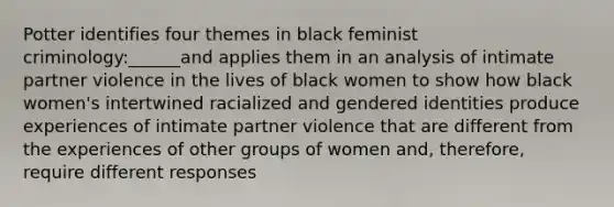 Potter identifies four themes in black feminist criminology:______and applies them in an analysis of intimate partner violence in the lives of black women to show how black women's intertwined racialized and gendered identities produce experiences of intimate partner violence that are different from the experiences of other groups of women and, therefore, require different responses