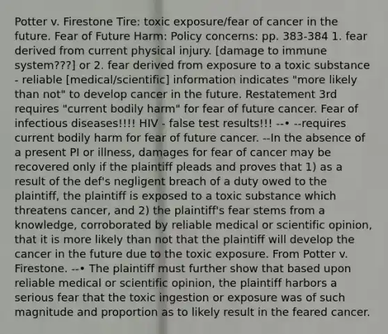 Potter v. Firestone Tire: toxic exposure/fear of cancer in the future. Fear of Future Harm: Policy concerns: pp. 383-384 1. fear derived from current physical injury. [damage to immune system???] or 2. fear derived from exposure to a toxic substance - reliable [medical/scientific] information indicates "more likely than not" to develop cancer in the future. Restatement 3rd requires "current bodily harm" for fear of future cancer. Fear of infectious diseases!!!! HIV - false test results!!! --• --requires current bodily harm for fear of future cancer. --In the absence of a present PI or illness, damages for fear of cancer may be recovered only if the plaintiff pleads and proves that 1) as a result of the def's negligent breach of a duty owed to the plaintiff, the plaintiff is exposed to a toxic substance which threatens cancer, and 2) the plaintiff's fear stems from a knowledge, corroborated by reliable medical or scientific opinion, that it is more likely than not that the plaintiff will develop the cancer in the future due to the toxic exposure. From Potter v. Firestone. --• The plaintiff must further show that based upon reliable medical or scientific opinion, the plaintiff harbors a serious fear that the toxic ingestion or exposure was of such magnitude and proportion as to likely result in the feared cancer.