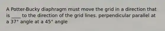 A Potter-Bucky diaphragm must move the grid in a direction that is ____ to the direction of the grid lines. perpendicular parallel at a 37° angle at a 45° angle