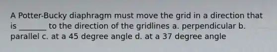 A Potter-Bucky diaphragm must move the grid in a direction that is _______ to the direction of the gridlines a. perpendicular b. parallel c. at a 45 degree angle d. at a 37 degree angle