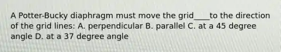 A Potter-Bucky diaphragm must move the grid____to the direction of the grid lines: A. perpendicular B. parallel C. at a 45 degree angle D. at a 37 degree angle