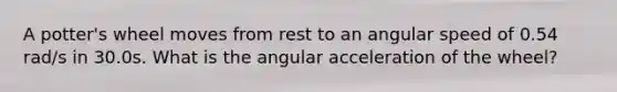 A potter's wheel moves from rest to an angular speed of 0.54 rad/s in 30.0s. What is the angular acceleration of the wheel?