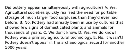 Did pottery appear simultaneously with agriculture? A. Yes. Agricultural societies quickly realized the need for portable storage of much larger food surpluses than they'd ever had before. B. No. Pottery had already been in use by cultures that showed few signs of domesticated plants and animals for thousands of years. C. We don't know. D. Yes, we do know! Pottery was a primary agricultural technology. E. No, it wasn't! Pottery doesn't appear in the archaeological record for another 5000 years!