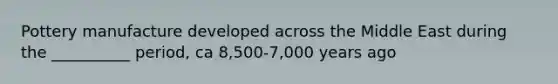 Pottery manufacture developed across the Middle East during the __________ period, ca 8,500-7,000 years ago