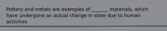 Pottery and metals are examples of _______ materials, which have undergone an actual change in state due to human activities