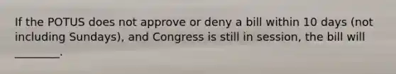 If the POTUS does not approve or deny a bill within 10 days (not including Sundays), and Congress is still in session, the bill will ________.