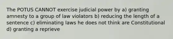 The POTUS CANNOT exercise judicial power by a) granting amnesty to a group of law violators b) reducing the length of a sentence c) eliminating laws he does not think are Constitutional d) granting a reprieve