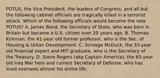 POTUS, the Vice President, the leaders of Congress, and all but the following cabinet officials are tragically killed in a terrorist attack. Which of the following officials would become the new POTUS? A. James Bond, the Secretary of State, who was born in Britain but became a U.S. citizen over 20 years ago. B. Thomas Kirkman, the 41-year old former professor, who is the Sec. of Housing & Urban Development. C. Scrooge McDuck, the 33-year old financial expert and MIT graduate, who is the Secretary of the Treasury. D. Steve Rogers (aka Captain America), the 65-year old Iraq War hero and current Secretary of Defense, who has lived oversees almost his entire life.