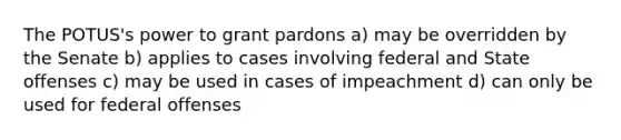 The POTUS's power to grant pardons a) may be overridden by the Senate b) applies to cases involving federal and State offenses c) may be used in cases of impeachment d) can only be used for federal offenses