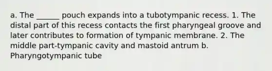 a. The ______ pouch expands into a tubotympanic recess. 1. The distal part of this recess contacts the first pharyngeal groove and later contributes to formation of tympanic membrane. 2. The middle part-tympanic cavity and mastoid antrum b. Pharyngotympanic tube