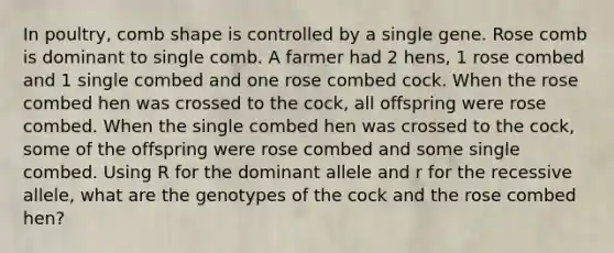 In poultry, comb shape is controlled by a single gene. Rose comb is dominant to single comb. A farmer had 2 hens, 1 rose combed and 1 single combed and one rose combed cock. When the rose combed hen was crossed to the cock, all offspring were rose combed. When the single combed hen was crossed to the cock, some of the offspring were rose combed and some single combed. Using R for the dominant allele and r for the recessive allele, what are the genotypes of the cock and the rose combed hen?