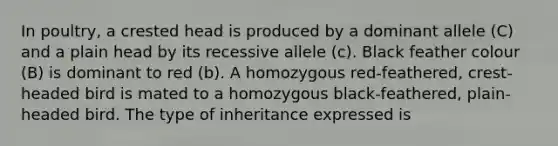 In poultry, a crested head is produced by a dominant allele (C) and a plain head by its recessive allele (c). Black feather colour (B) is dominant to red (b). A homozygous red-feathered, crest-headed bird is mated to a homozygous black-feathered, plain-headed bird. The type of inheritance expressed is