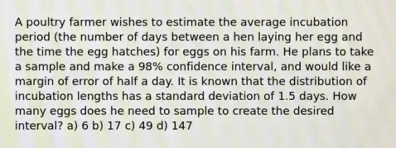 A poultry farmer wishes to estimate the average incubation period (the number of days between a hen laying her egg and the time the egg hatches) for eggs on his farm. He plans to take a sample and make a 98% confidence interval, and would like a margin of error of half a day. It is known that the distribution of incubation lengths has a <a href='https://www.questionai.com/knowledge/kqGUr1Cldy-standard-deviation' class='anchor-knowledge'>standard deviation</a> of 1.5 days. How many eggs does he need to sample to create the desired interval? a) 6 b) 17 c) 49 d) 147